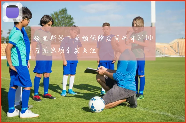 哈里斯签下全额保障合同两年3100万无选项引发关注