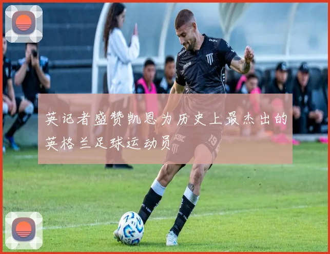 英记者盛赞凯恩为历史上最杰出的英格兰足球运动员