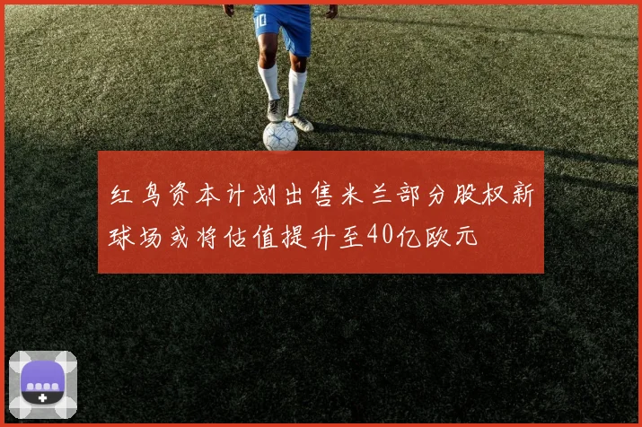 红鸟资本计划出售米兰部分股权新球场或将估值提升至40亿欧元