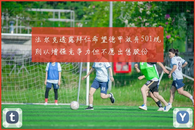 法尔克透露拜仁希望德甲放弃501规则以增强竞争力但不愿出售股份