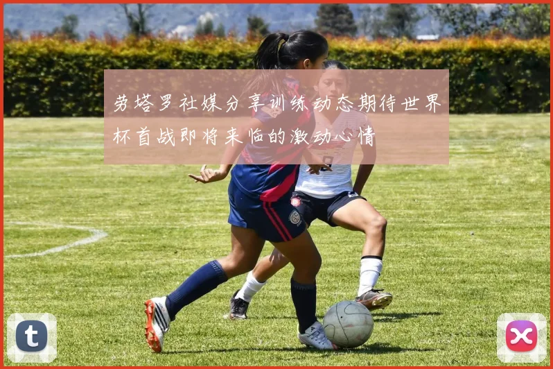 劳塔罗社媒分享训练动态期待世界杯首战即将来临的激动心情