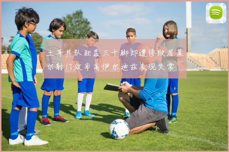土耳其队狂轰三十脚却遭惨败居莱尔射门效率高伊尔迪兹表现失常
