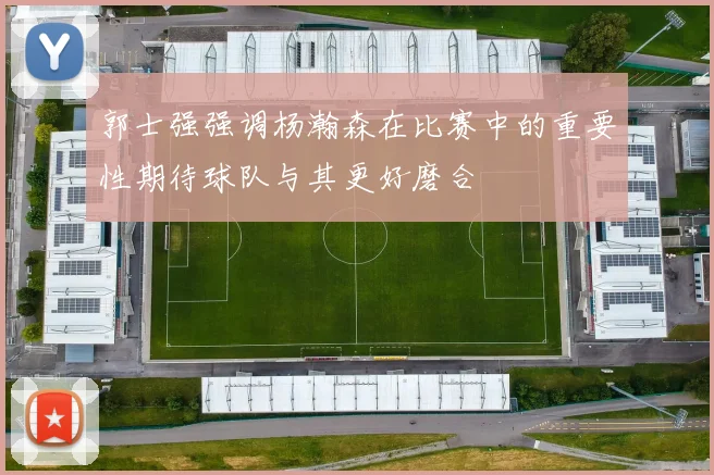 郭士强强调杨瀚森在比赛中的重要性期待球队与其更好磨合
