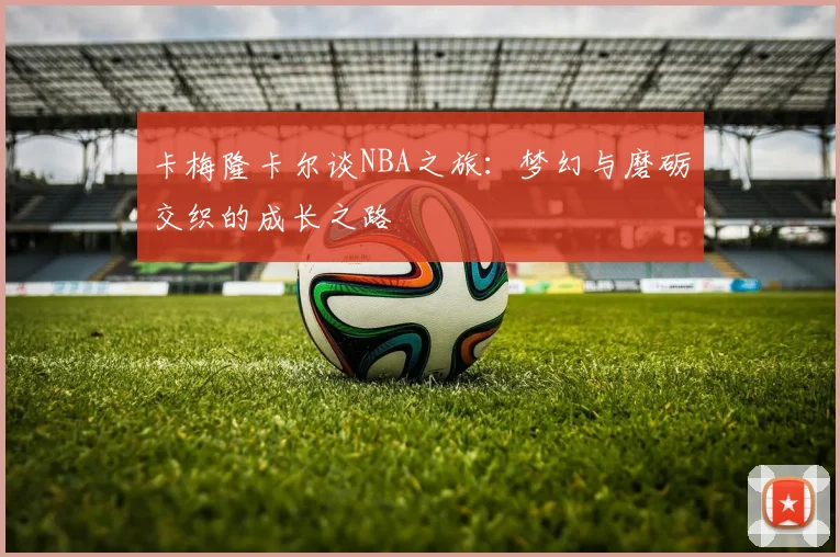 卡梅隆卡尔谈NBA之旅：梦幻与磨砺交织的成长之路