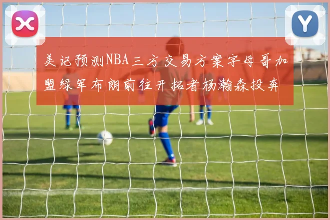美记预测NBA三方交易方案字母哥加盟绿军布朗前往开拓者杨瀚森投奔雄鹿