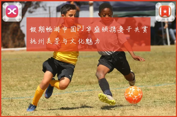 假期畅游中国PJ华盛顿携妻子共赏杭州美景与文化魅力