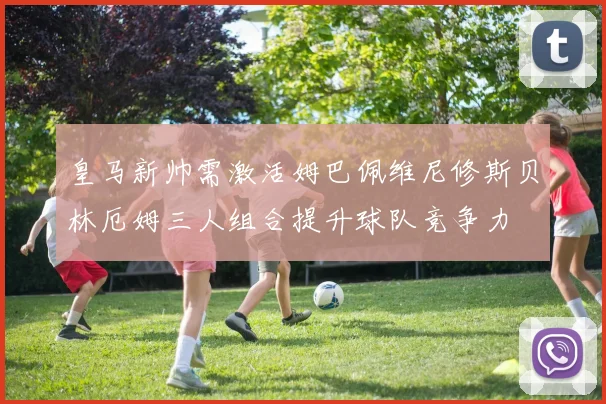 皇马新帅需激活姆巴佩维尼修斯贝林厄姆三人组合提升球队竞争力