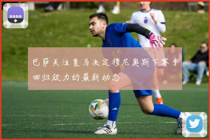 巴萨关注皇马决定穆尼奥斯下赛季回归效力的最新动态