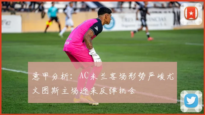 意甲分析：AC米兰客场形势严峻尤文图斯主场迎来反弹机会