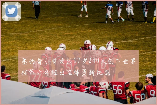 墨西哥小将莫拉17岁240天创下世界杯第六年轻出场球员新纪录