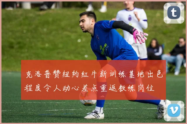 克洛普赞纽约红牛新训练基地出色程度令人动心差点重返教练岗位