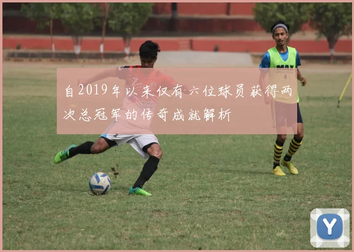 自2019年以来仅有六位球员获得两次总冠军的传奇成就解析
