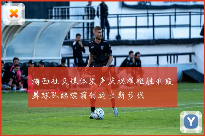 梅西社交媒体发声庆祝艰难胜利鼓舞球队继续前行迈出新步伐