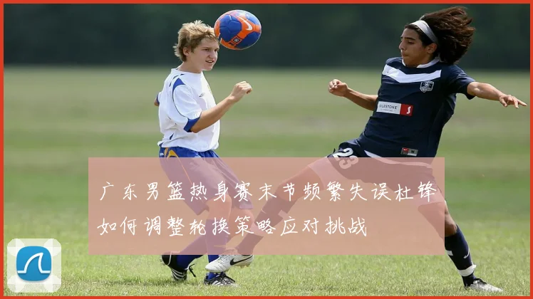 广东男篮热身赛末节频繁失误杜锋如何调整轮换策略应对挑战
