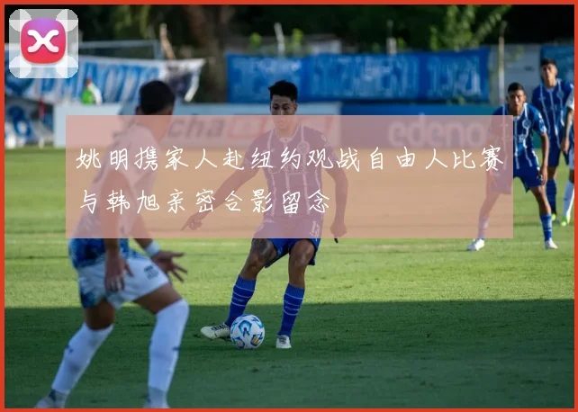 姚明携家人赴纽约观战自由人比赛与韩旭亲密合影留念