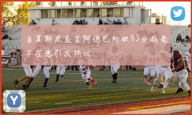 吉莱斯皮直言阿德巴约砍83分我毫不在意引发热议