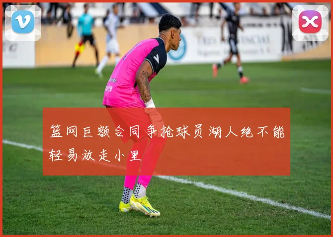篮网巨额合同争抢球员湖人绝不能轻易放走小里