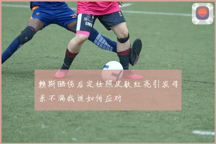 赖斯晒伤后定妆照皮肤红亮引发母亲不满我该如何应对