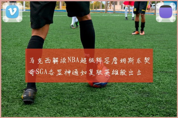 马克西解读NBA超级阵容詹姆斯东契奇SGA各显神通如复联英雄般出击