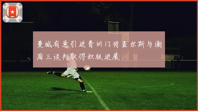 曼城有意引进青训门将查尔斯与谢周三谈判取得积极进展