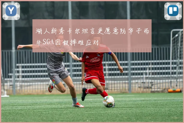 湖人新秀卡尔坦言更愿意防华子而非SGA因假摔难应对