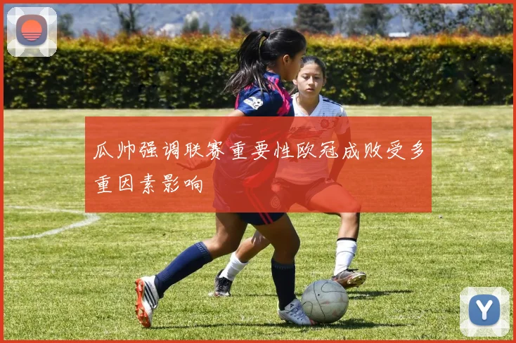瓜帅强调联赛重要性欧冠成败受多重因素影响