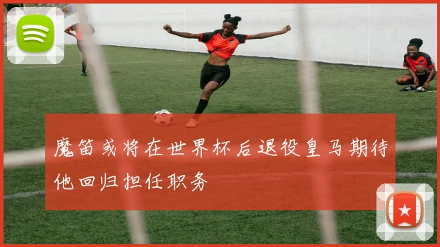 魔笛或将在世界杯后退役皇马期待他回归担任职务