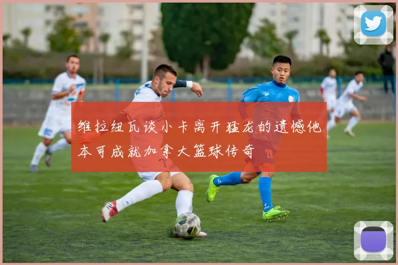 维拉纽瓦谈小卡离开猛龙的遗憾他本可成就加拿大篮球传奇