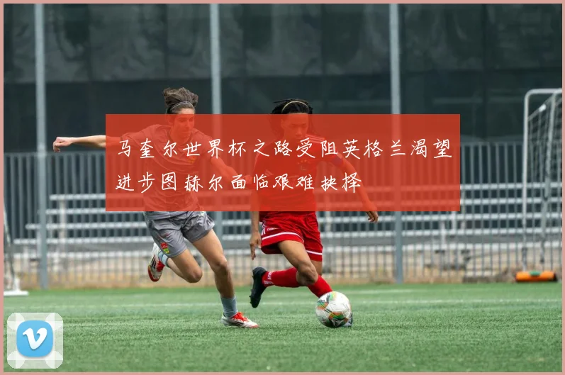 马奎尔世界杯之路受阻英格兰渴望进步图赫尔面临艰难抉择