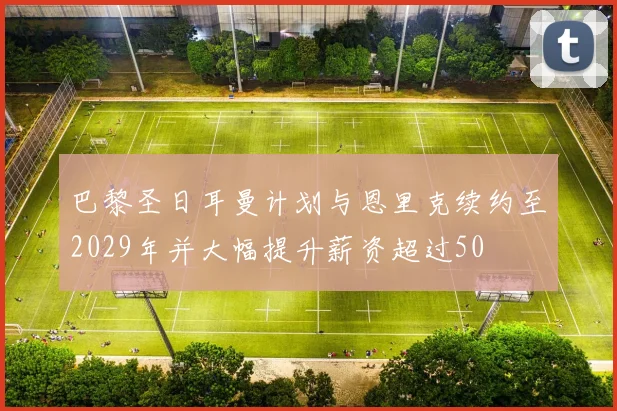 巴黎圣日耳曼计划与恩里克续约至2029年并大幅提升薪资超过50