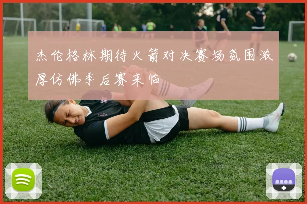 杰伦格林期待火箭对决赛场氛围浓厚仿佛季后赛来临