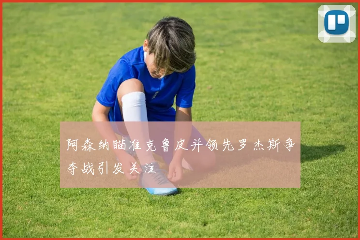 阿森纳瞄准克鲁皮并领先罗杰斯争夺战引发关注