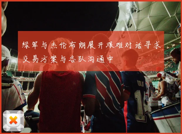 绿军与杰伦布朗展开艰难对话寻求交易方案与各队沟通中