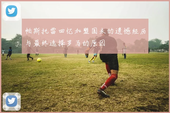帕斯托雷回忆加盟国米的遗憾经历与最终选择罗马的原因