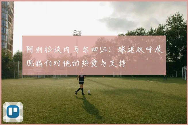 阿利松谈内马尔回归：球迷欢呼展现我们对他的热爱与支持