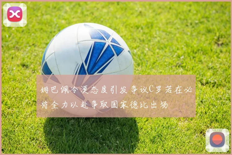 姆巴佩冷漠态度引发争议C罗若在必将全力以赴争取国家德比出场