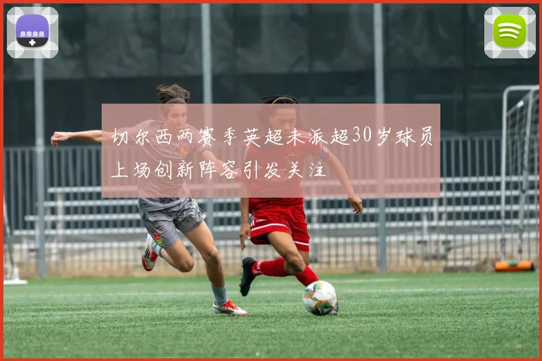切尔西两赛季英超未派超30岁球员上场创新阵容引发关注